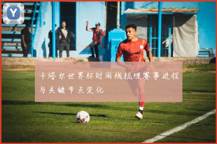 卡塔尔世界杯时间线梳理赛事进程与关键节点变化