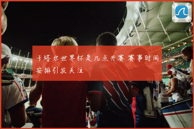 卡塔尔世界杯是几点开赛 赛事时间安排引发关注