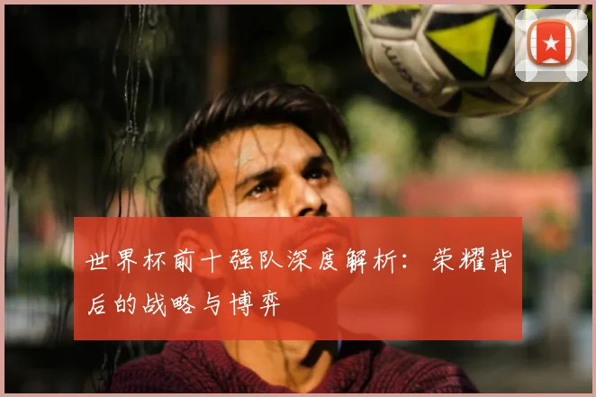世界杯前十强队深度解析:荣耀背后的战略与博弈