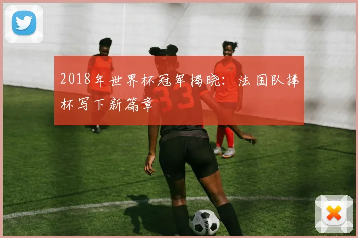 2018年世界杯冠军揭晓：法国队捧杯写下新篇章