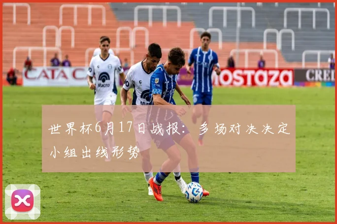 世界杯6月17日战报:多场对决决定小组出线形势