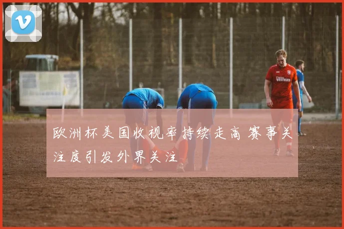 欧洲杯美国收视率持续走高 赛事关注度引发外界关注