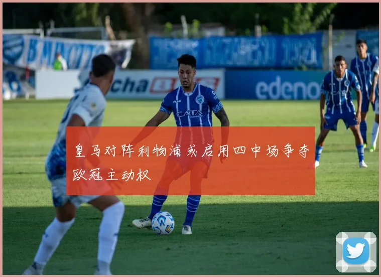 皇马对阵利物浦或启用四中场争夺欧冠主动权
