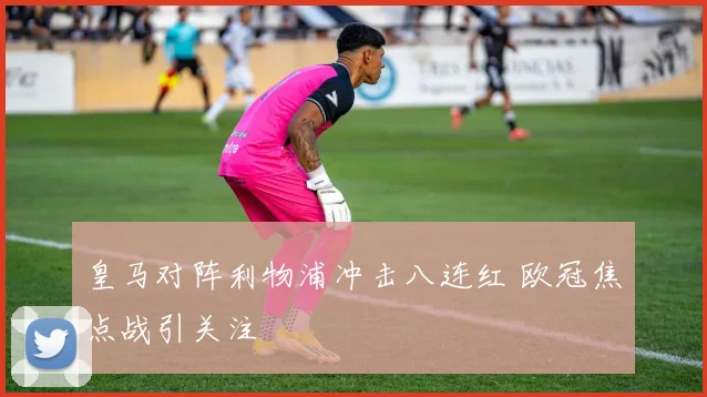 皇马对阵利物浦冲击八连红 欧冠焦点战引关注