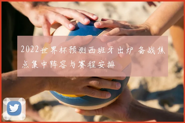 2022世界杯预测西班牙出炉 备战焦点集中阵容与赛程安排