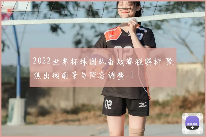 2022世界杯韩国队备战赛程解析 聚焦出线前景与阵容调整_1
