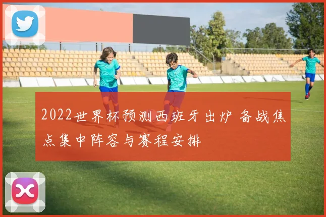 2022世界杯预测西班牙出炉 备战焦点集中阵容与赛程安排