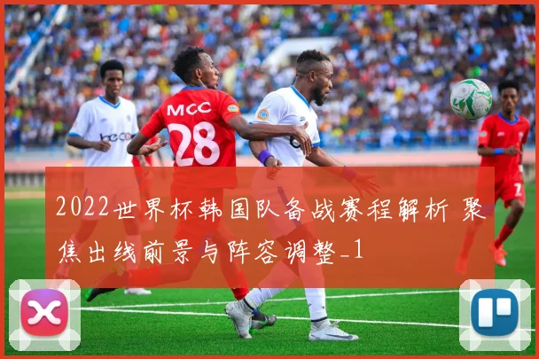 2022世界杯韩国队备战赛程解析 聚焦出线前景与阵容调整_1