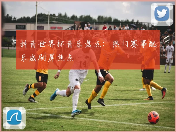 抖音世界杯音乐盘点:热门赛事配乐成刷屏焦点