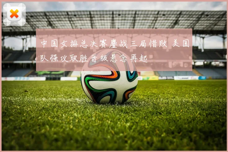 中国女排总决赛鏖战三局惜败 美国队强攻取胜晋级悬念再起