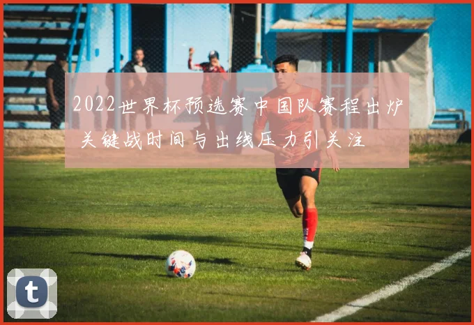 2022世界杯预选赛中国队赛程出炉 关键战时间与出线压力引关注