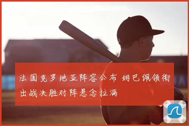 法国克罗地亚阵容公布 姆巴佩领衔出战决胜对阵悬念拉满