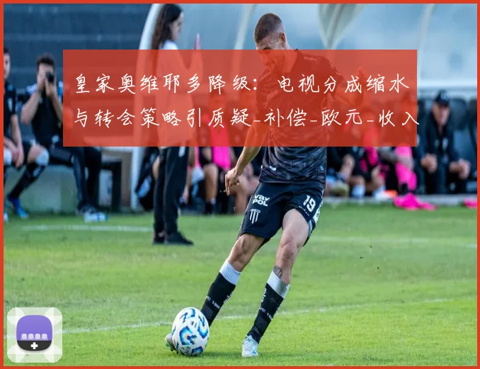 皇家奥维耶多降级:电视分成缩水与转会策略引质疑_补偿_欧元_收入