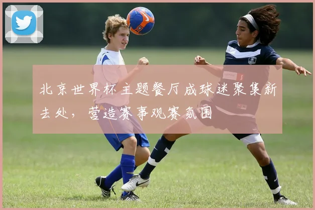 北京世界杯主题餐厅成球迷聚集新去处,营造赛事观赛氛围