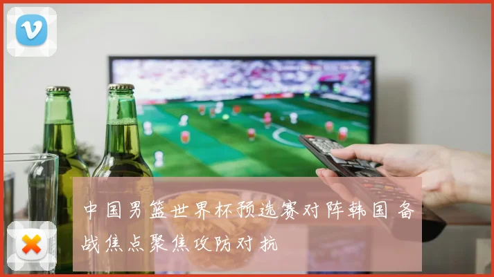 中国男篮世界杯预选赛对阵韩国 备战焦点聚焦攻防对抗