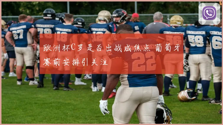 欧洲杯C罗是否出战成焦点 葡萄牙赛前安排引关注