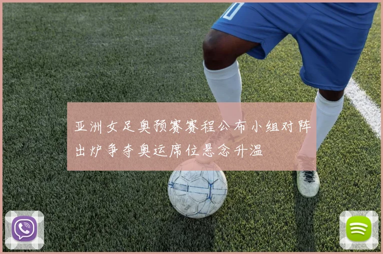 亚洲女足奥预赛赛程公布小组对阵出炉争夺奥运席位悬念升温